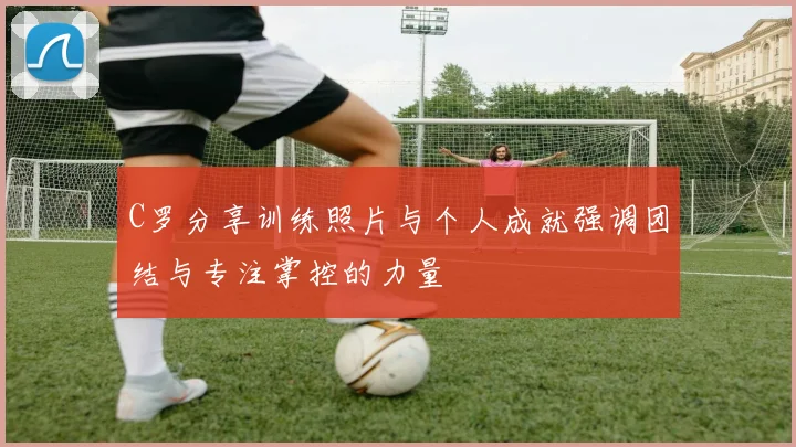 C罗分享训练照片与个人成就强调团结与专注掌控的力量