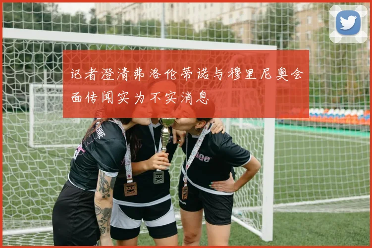 记者澄清弗洛伦蒂诺与穆里尼奥会面传闻实为不实消息
