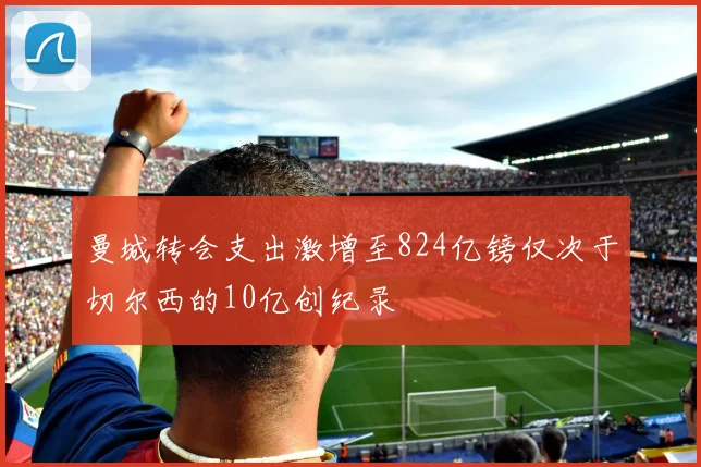 曼城转会支出激增至824亿镑仅次于切尔西的10亿创纪录