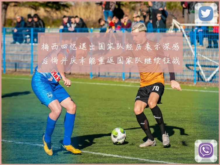 梅西回忆退出国家队经历表示深感后悔并庆幸能重返国家队继续征战