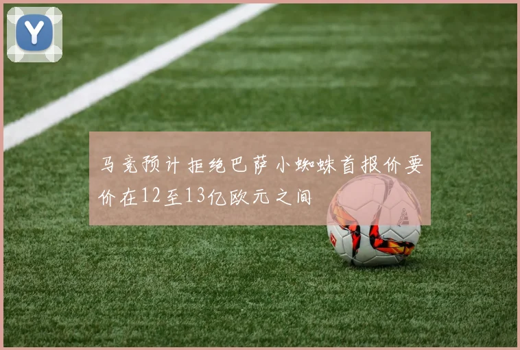 马竞预计拒绝巴萨小蜘蛛首报价要价在12至13亿欧元之间