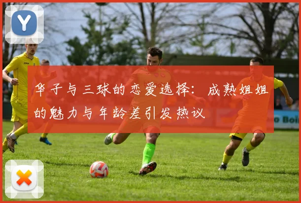 华子与三球的恋爱选择：成熟姐姐的魅力与年龄差引发热议