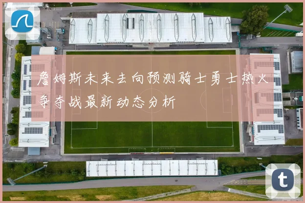 詹姆斯未来去向预测骑士勇士热火争夺战最新动态分析
