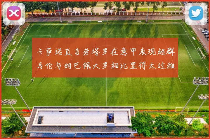 卡萨诺直言劳塔罗在意甲表现超群马伦与姆巴佩大罗相比显得太过稚嫩