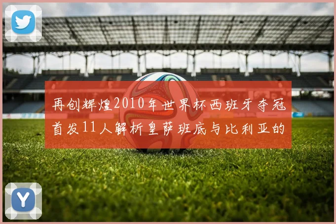 再创辉煌2010年世界杯西班牙夺冠首发11人解析皇萨班底与比利亚的传奇之路