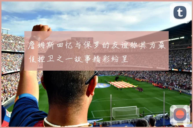 詹姆斯回忆与保罗的友谊称其为最佳控卫之一故事精彩纷呈