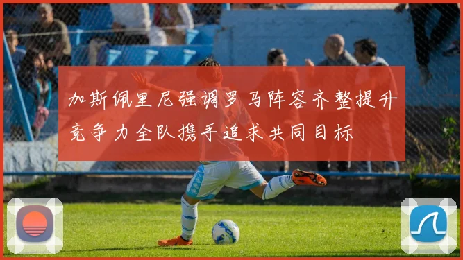 加斯佩里尼强调罗马阵容齐整提升竞争力全队携手追求共同目标