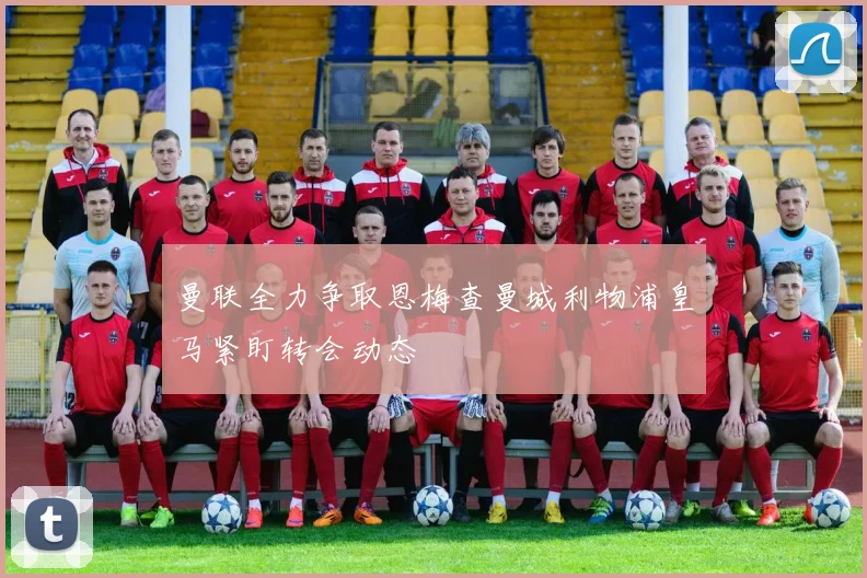 曼联全力争取恩梅查曼城利物浦皇马紧盯转会动态