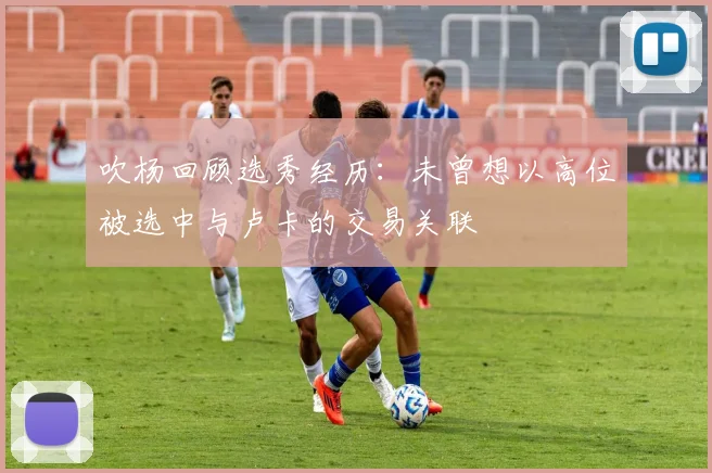 吹杨回顾选秀经历：未曾想以高位被选中与卢卡的交易关联