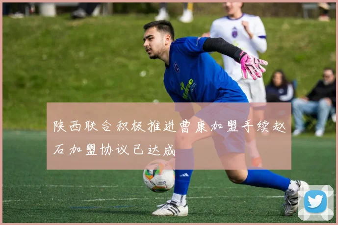 陕西联合积极推进曹康加盟手续赵石加盟协议已达成