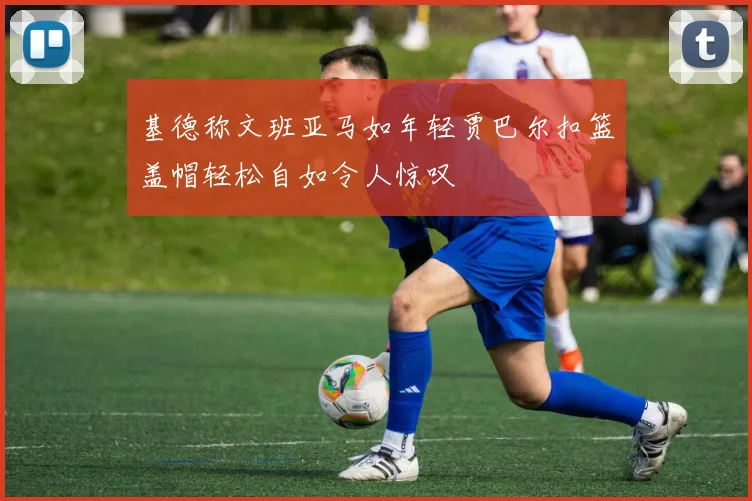 基德称文班亚马如年轻贾巴尔扣篮盖帽轻松自如令人惊叹