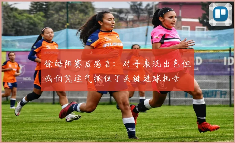 徐皓阳赛后感言：对手表现出色但我们凭运气抓住了关键进球机会