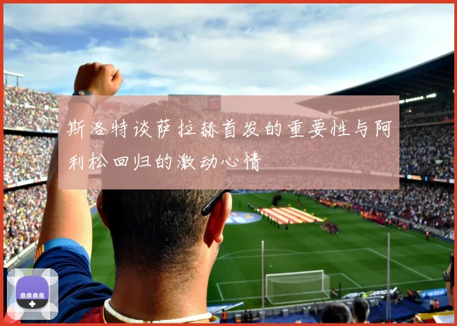 斯洛特谈萨拉赫首发的重要性与阿利松回归的激动心情