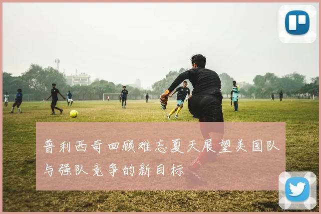 普利西奇回顾难忘夏天展望美国队与强队竞争的新目标