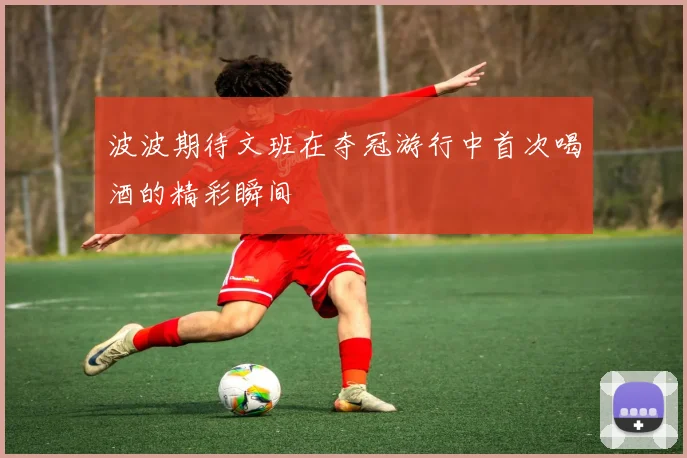 波波期待文班在夺冠游行中首次喝酒的精彩瞬间