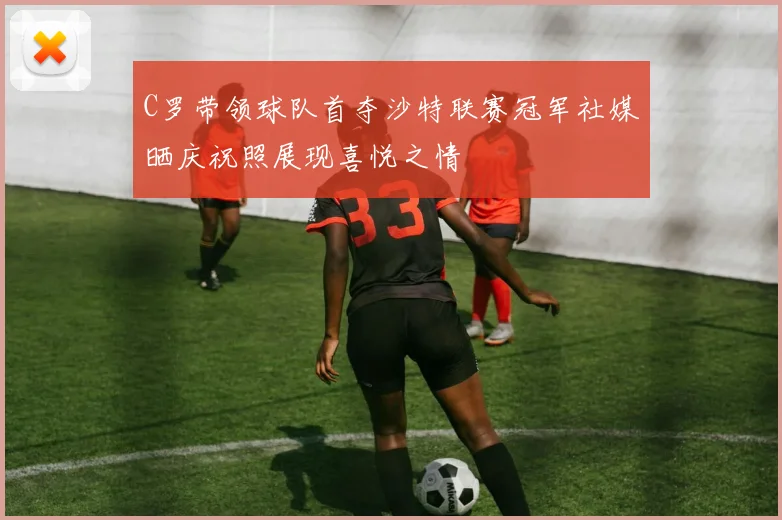 C罗带领球队首夺沙特联赛冠军社媒晒庆祝照展现喜悦之情