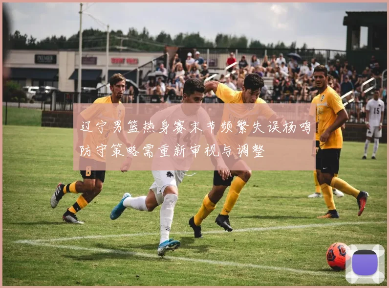 辽宁男篮热身赛末节频繁失误杨鸣防守策略需重新审视与调整