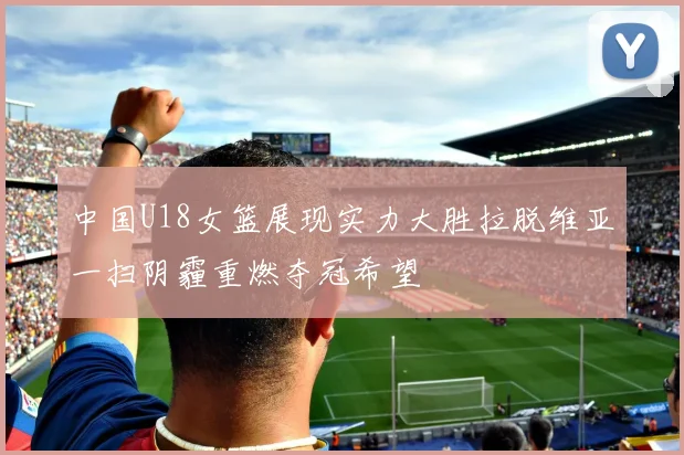 中国U18女篮展现实力大胜拉脱维亚一扫阴霾重燃夺冠希望