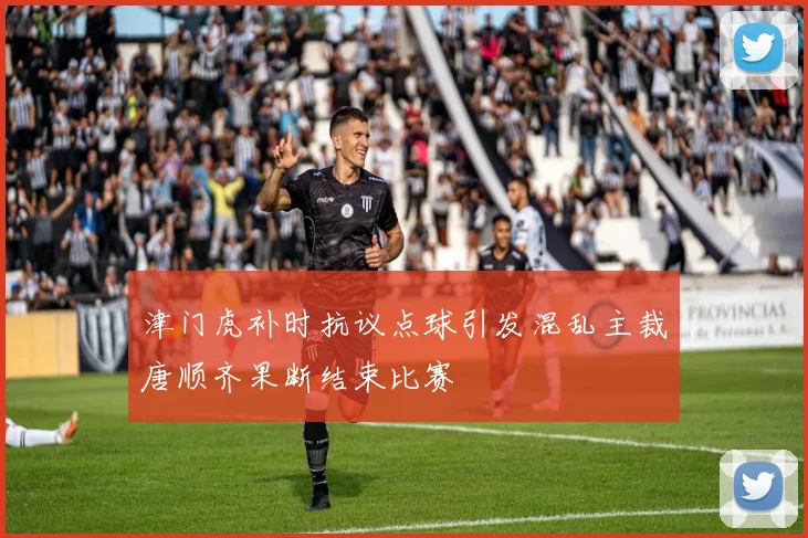 津门虎补时抗议点球引发混乱主裁唐顺齐果断结束比赛