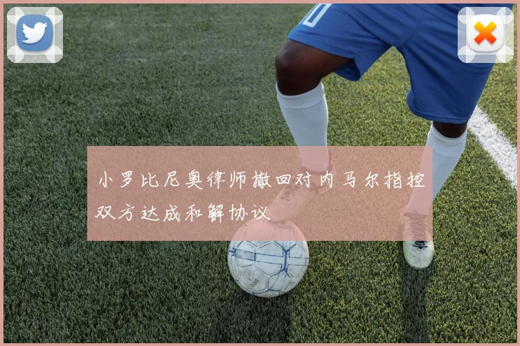 小罗比尼奥律师撤回对内马尔指控双方达成和解协议