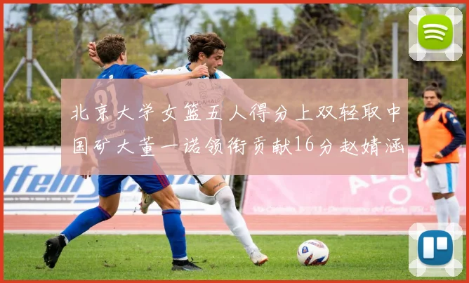 北京大学女篮五人得分上双轻取中国矿大董一诺领衔贡献16分赵婧涵接近双双