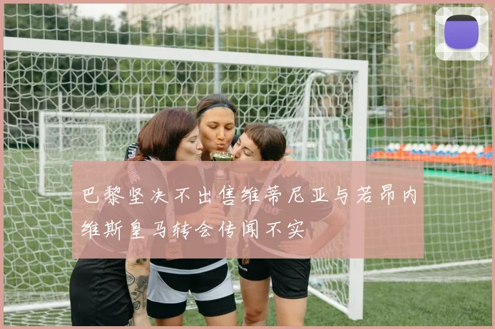 巴黎坚决不出售维蒂尼亚与若昂内维斯皇马转会传闻不实