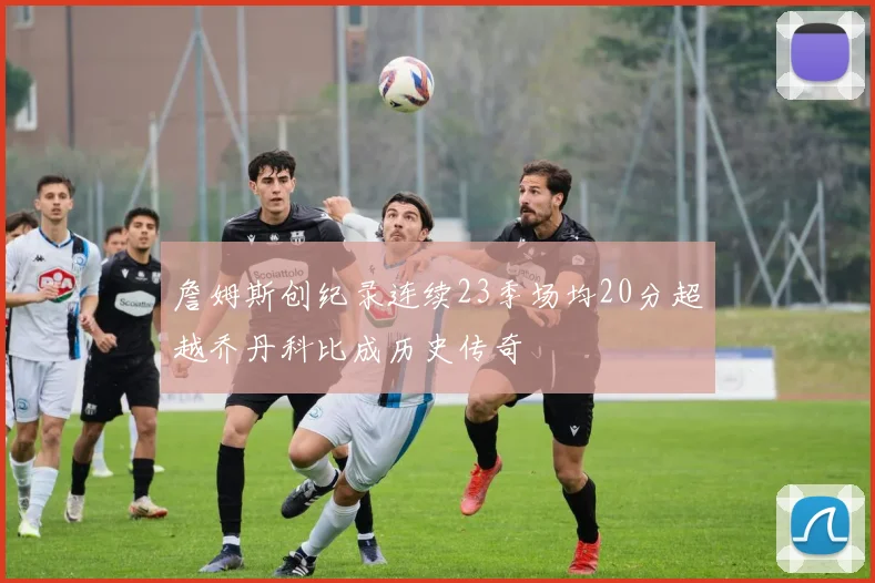 詹姆斯创纪录连续23季场均20分超越乔丹科比成历史传奇